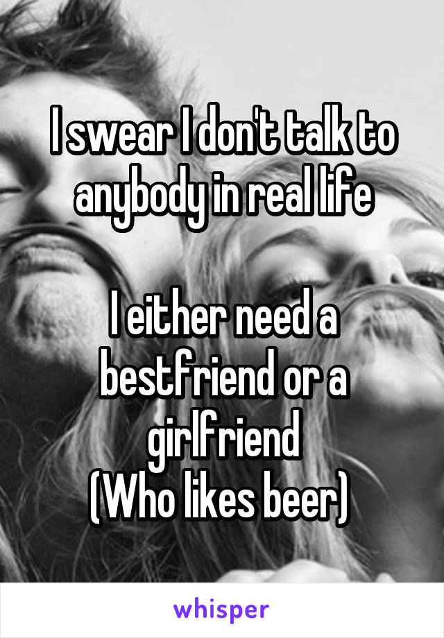 I swear I don't talk to anybody in real life

I either need a bestfriend or a girlfriend
(Who likes beer) 