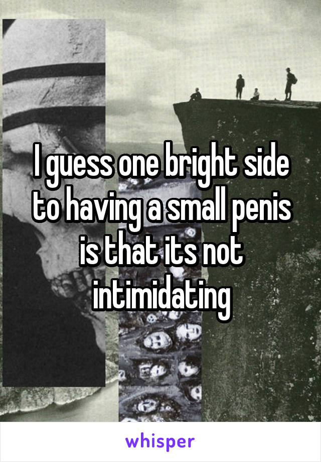 I guess one bright side to having a small penis is that its not intimidating