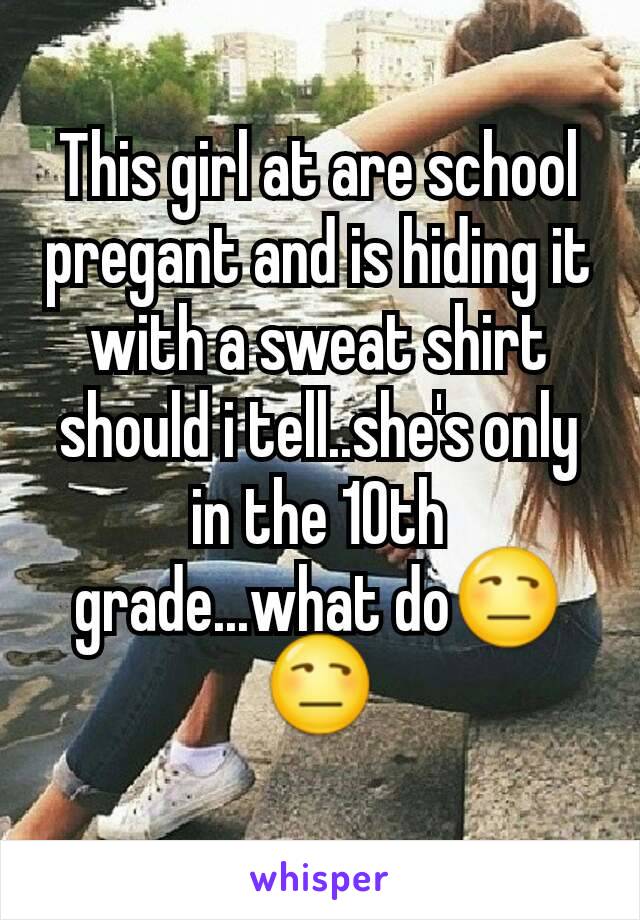 This girl at are school pregant and is hiding it with a sweat shirt should i tell..she's only in the 10th grade...what do😒😒