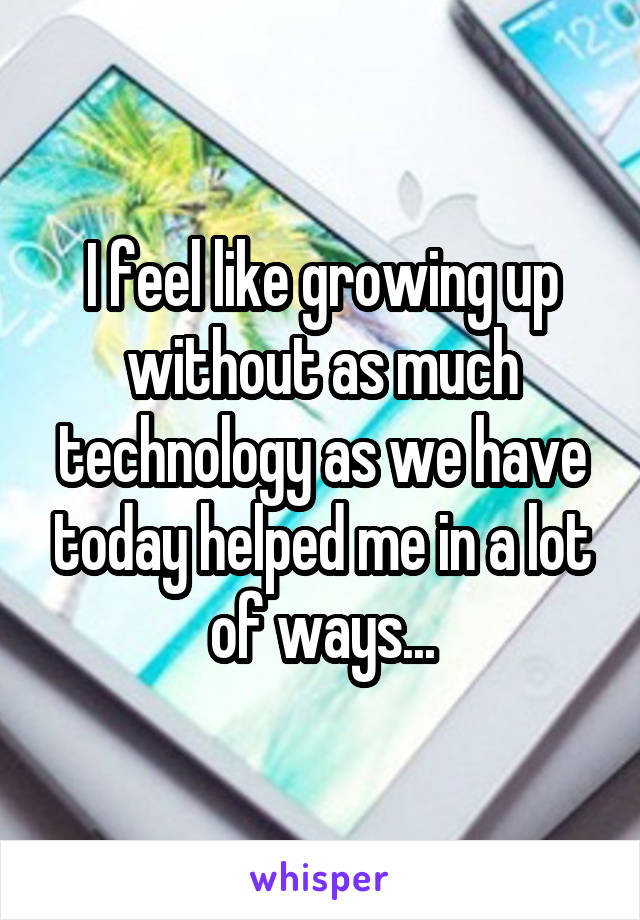 I feel like growing up without as much technology as we have today helped me in a lot of ways...