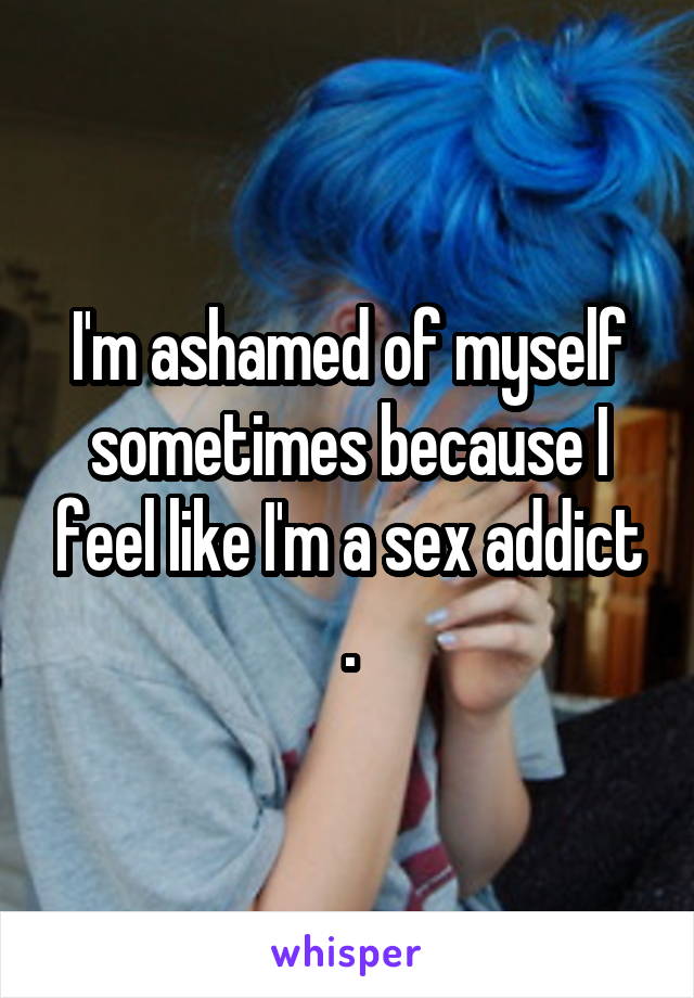I'm ashamed of myself sometimes because I feel like I'm a sex addict .