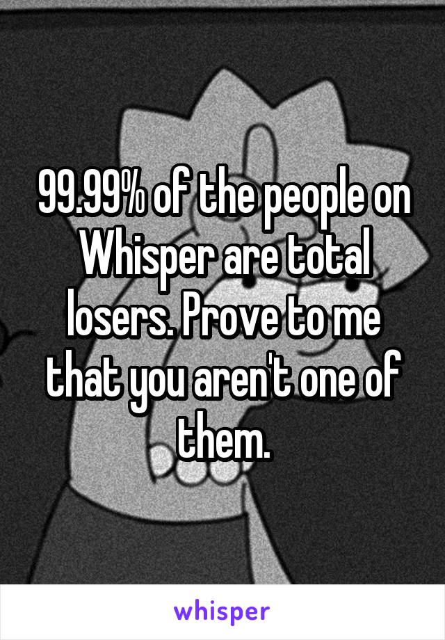 99.99% of the people on Whisper are total losers. Prove to me that you aren't one of them.