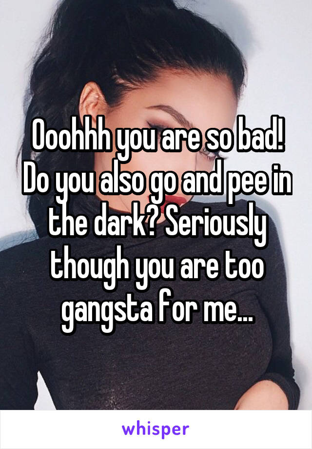 Ooohhh you are so bad! Do you also go and pee in the dark? Seriously though you are too gangsta for me...