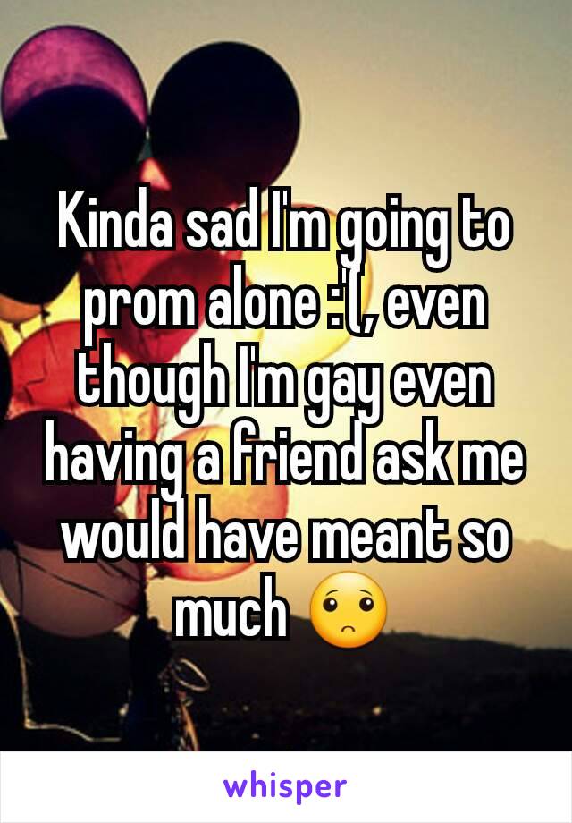 Kinda sad I'm going to prom alone :'(, even though I'm gay even having a friend ask me would have meant so much 🙁