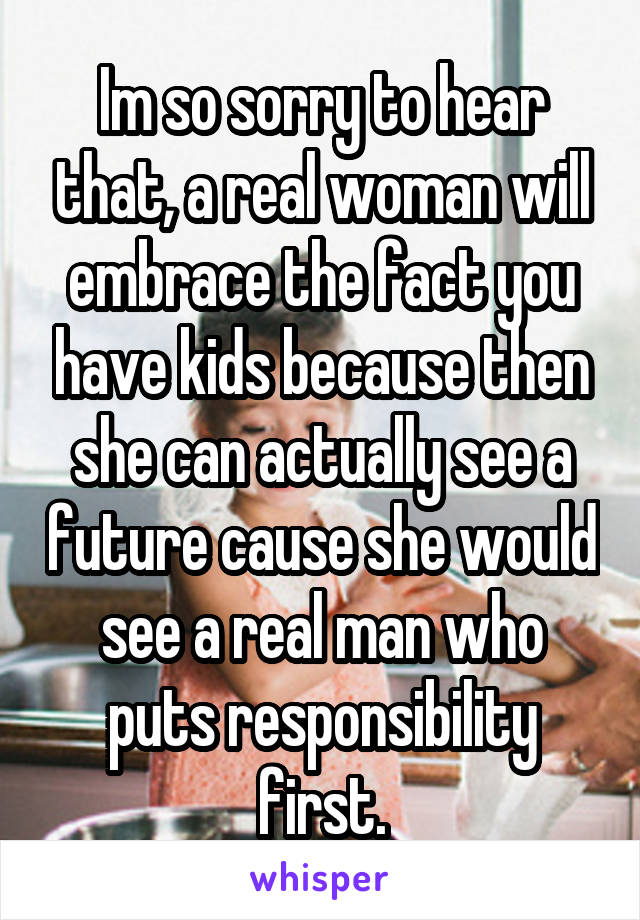 Im so sorry to hear that, a real woman will embrace the fact you have kids because then she can actually see a future cause she would see a real man who puts responsibility first.