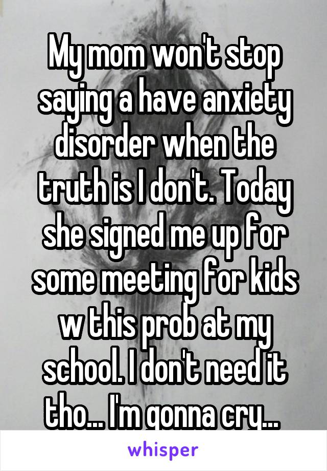 My mom won't stop saying a have anxiety disorder when the truth is I don't. Today she signed me up for some meeting for kids w this prob at my school. I don't need it tho... I'm gonna cry... 