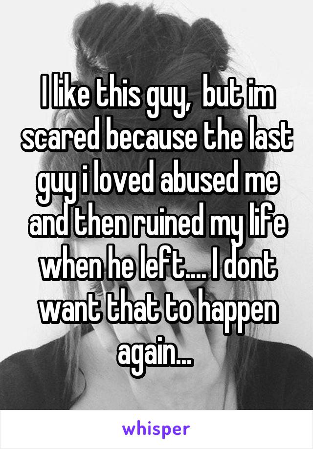 I like this guy,  but im scared because the last guy i loved abused me and then ruined my life when he left.... I dont want that to happen again... 
