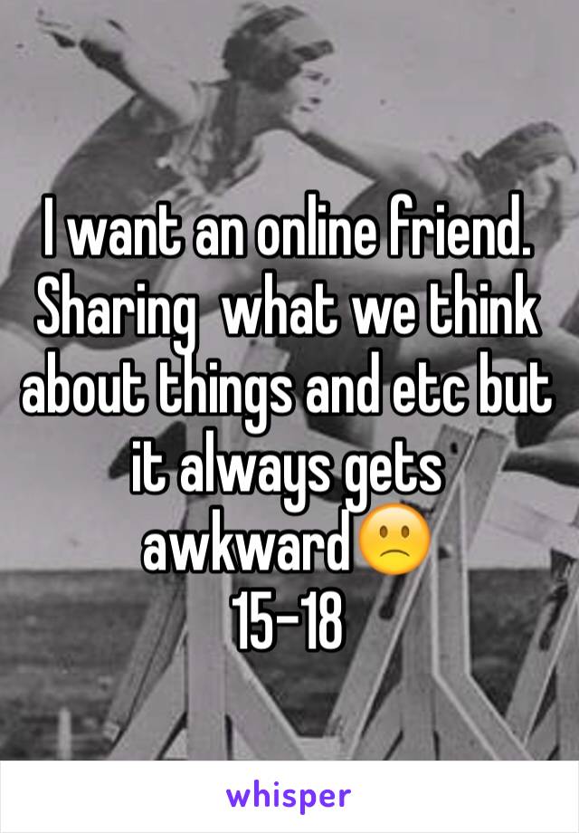 I want an online friend. Sharing  what we think about things and etc but it always gets awkward🙁
15-18