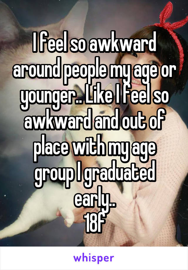 I feel so awkward around people my age or younger.. Like I feel so awkward and out of place with my age group I graduated early..
18f