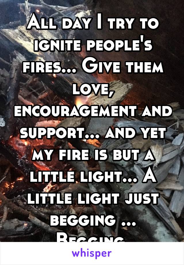 All day I try to ignite people's fires... Give them love, encouragement and support... and yet my fire is but a little light... A little light just begging ... Begging 