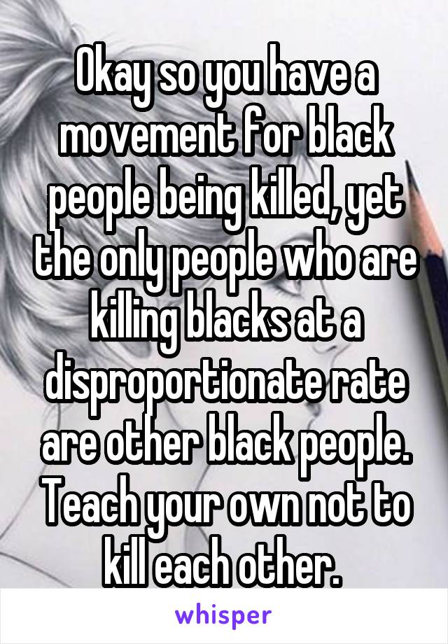 Okay so you have a movement for black people being killed, yet the only people who are killing blacks at a disproportionate rate are other black people. Teach your own not to kill each other. 