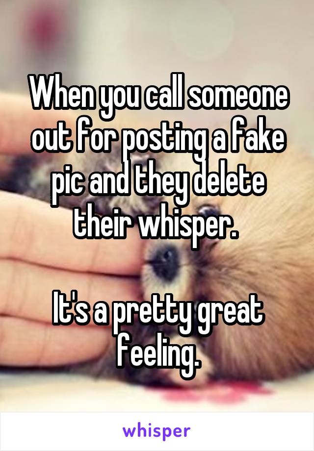 When you call someone out for posting a fake pic and they delete their whisper. 

It's a pretty great feeling.