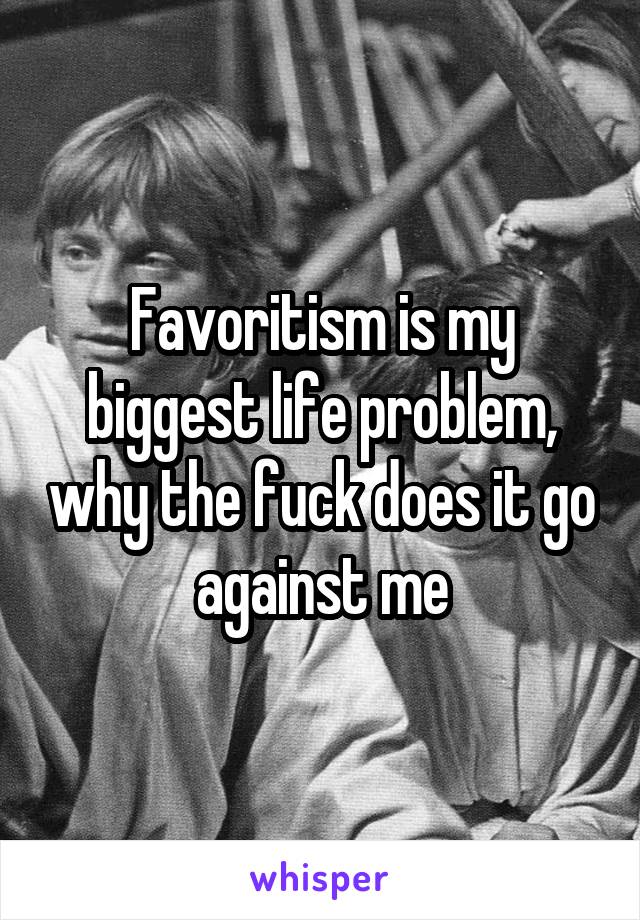 Favoritism is my biggest life problem, why the fuck does it go against me