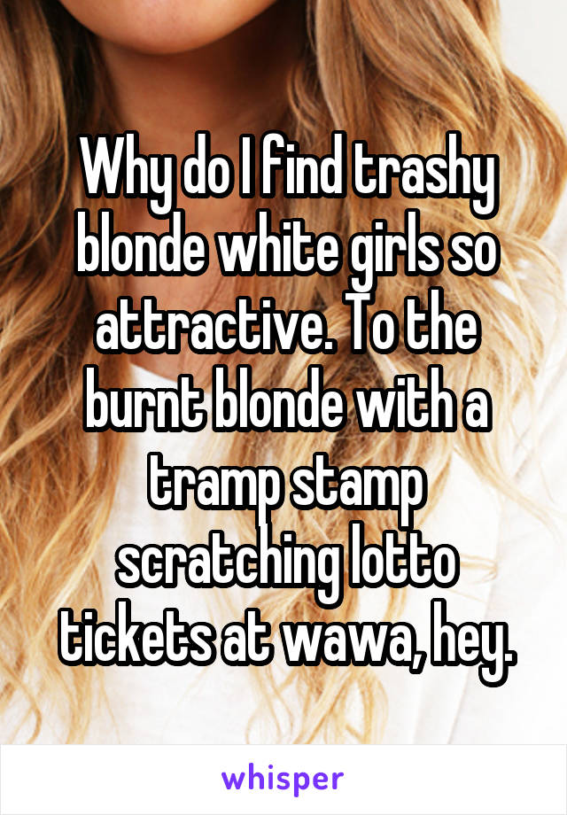 Why do I find trashy blonde white girls so attractive. To the burnt blonde with a tramp stamp scratching lotto tickets at wawa, hey.