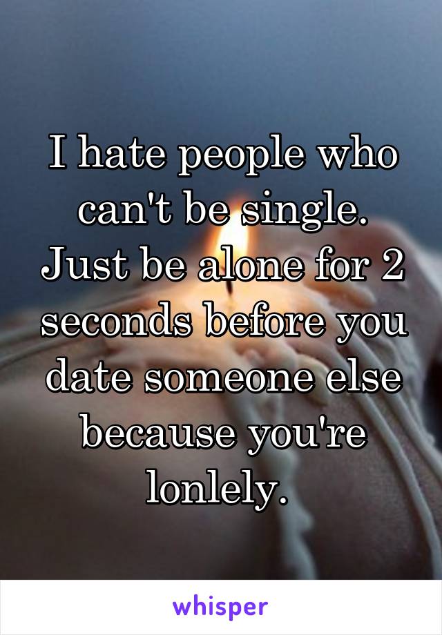 I hate people who can't be single. Just be alone for 2 seconds before you date someone else because you're lonlely. 