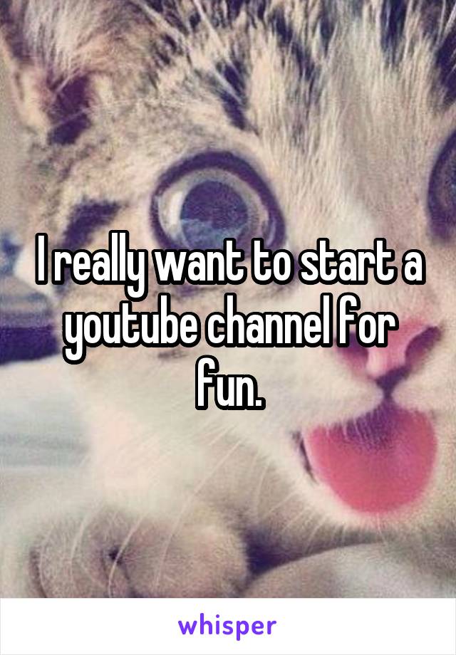 I really want to start a youtube channel for fun.