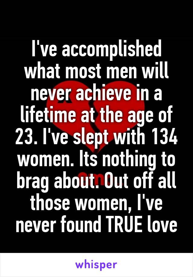 I've accomplished what most men will never achieve in a lifetime at the age of 23. I've slept with 134 women. Its nothing to brag about. Out off all those women, I've never found TRUE love