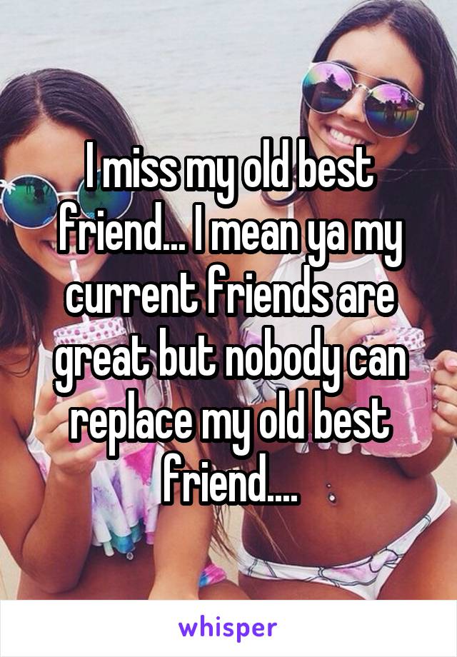 I miss my old best friend... I mean ya my current friends are great but nobody can replace my old best friend....