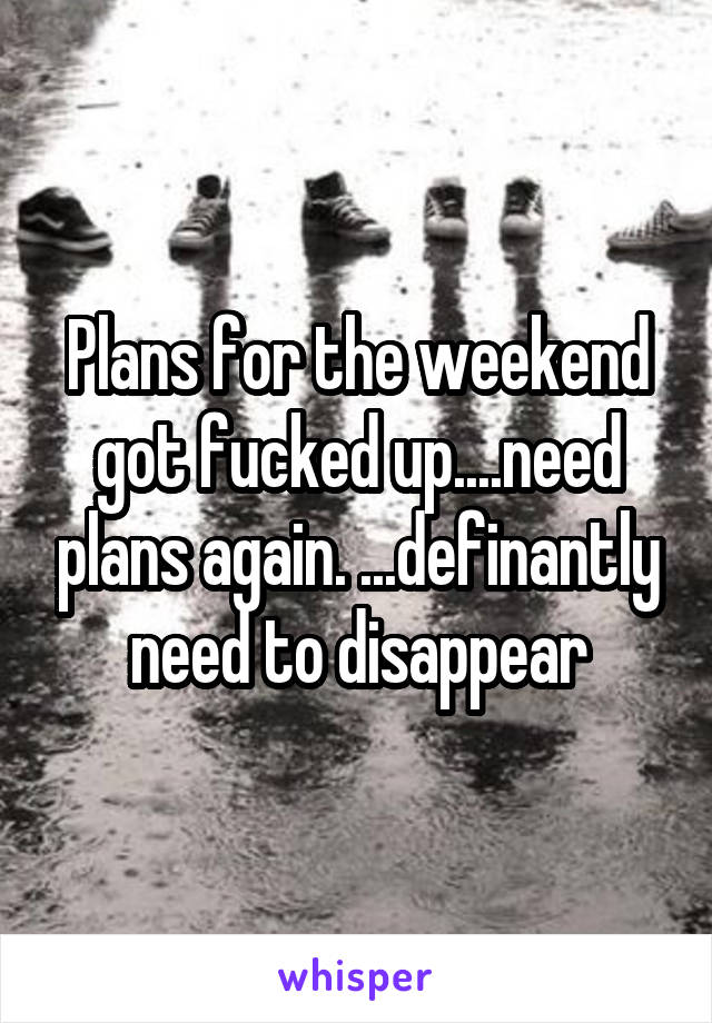 Plans for the weekend got fucked up....need plans again. ...definantly need to disappear