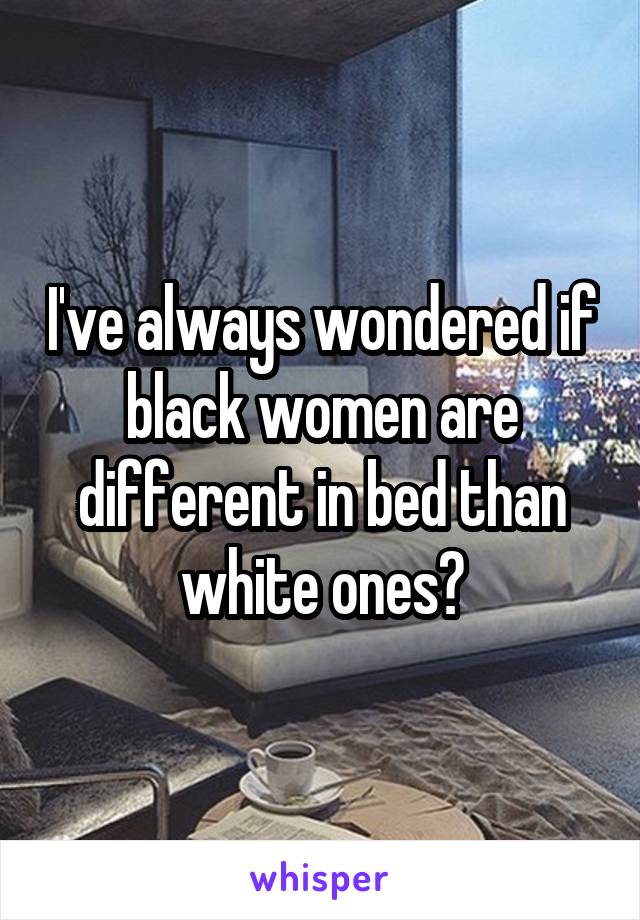 I've always wondered if black women are different in bed than white ones?