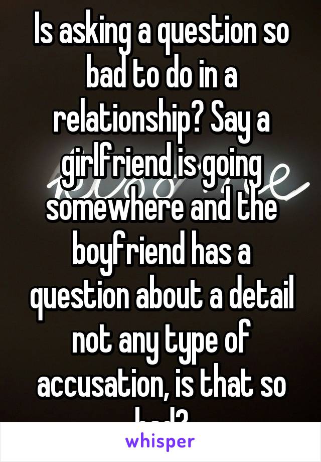 Is asking a question so bad to do in a relationship? Say a girlfriend is going somewhere and the boyfriend has a question about a detail not any type of accusation, is that so bad?