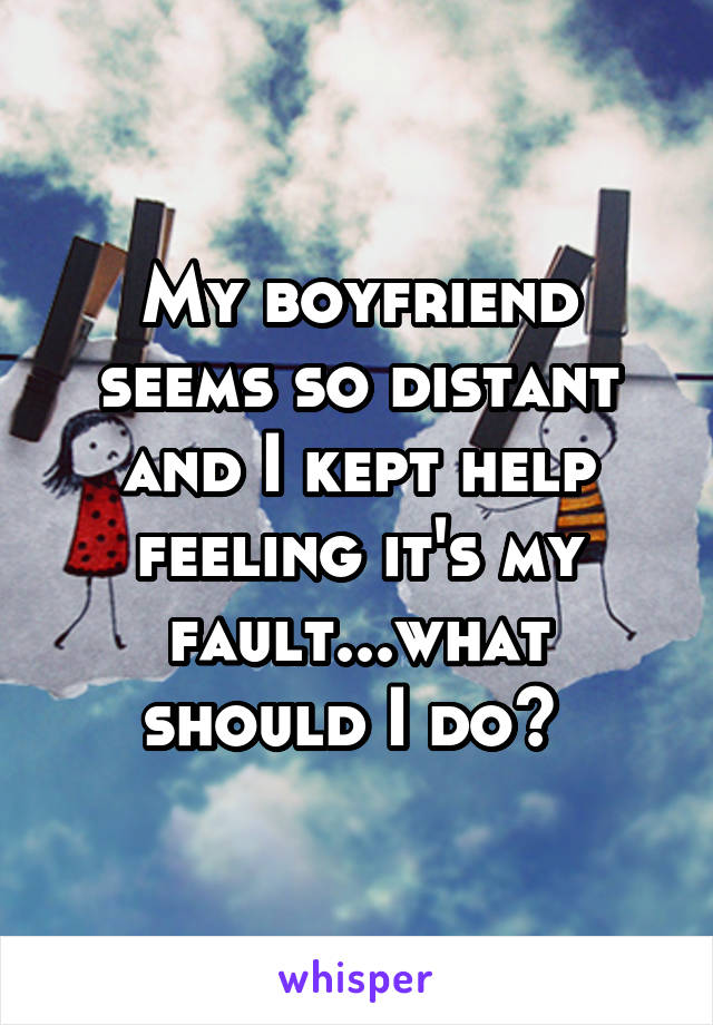 My boyfriend seems so distant and I kept help feeling it's my fault...what should I do? 