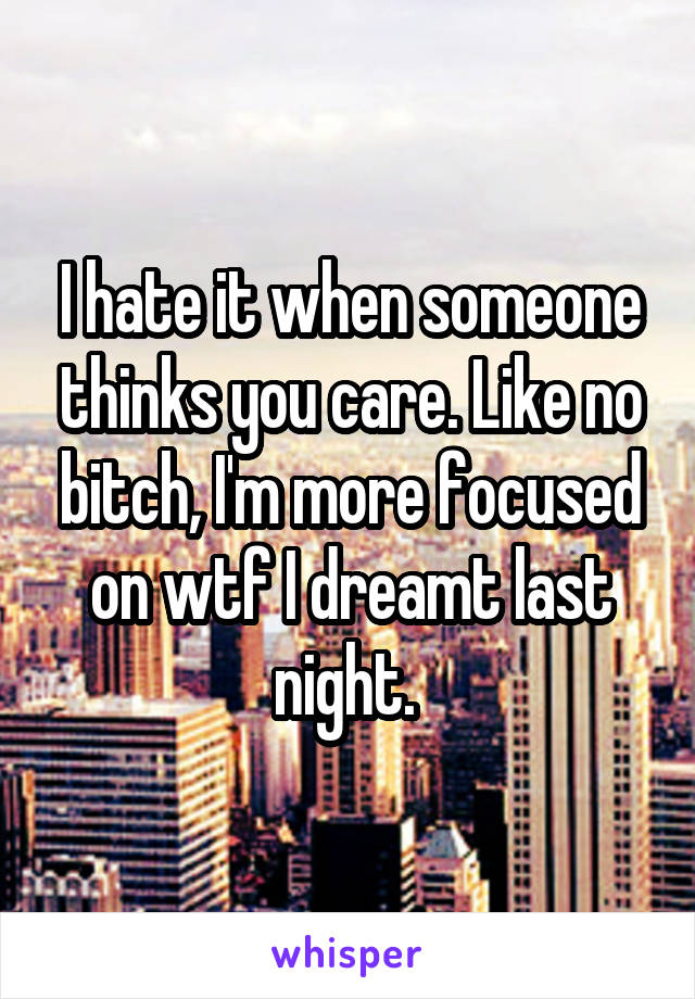 I hate it when someone thinks you care. Like no bitch, I'm more focused on wtf I dreamt last night. 