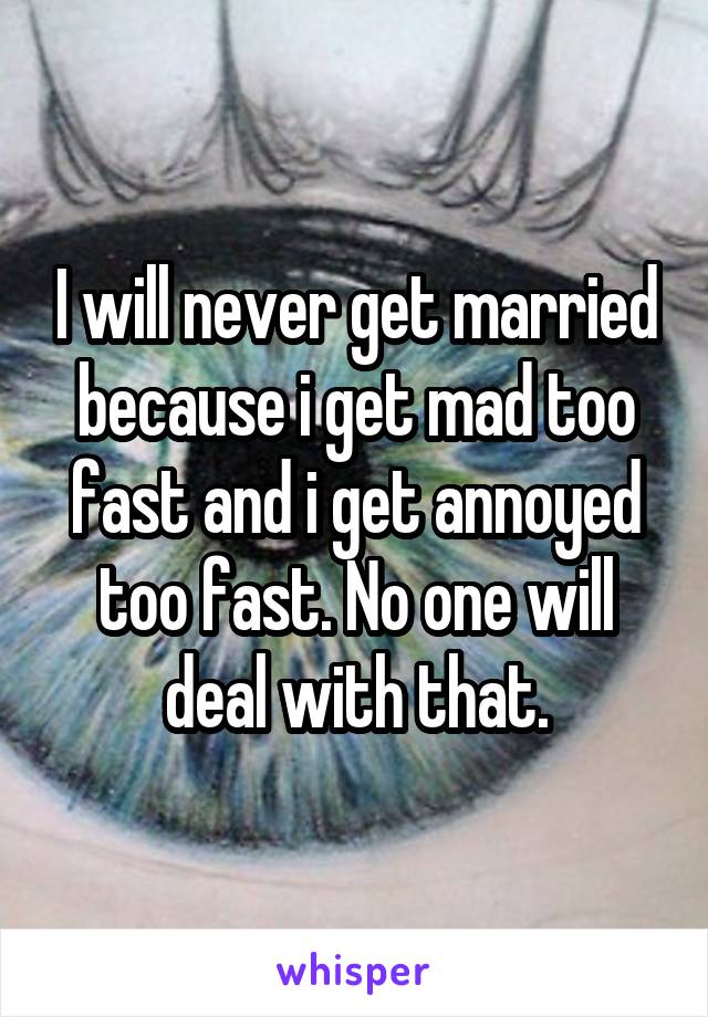 I will never get married because i get mad too fast and i get annoyed too fast. No one will deal with that.