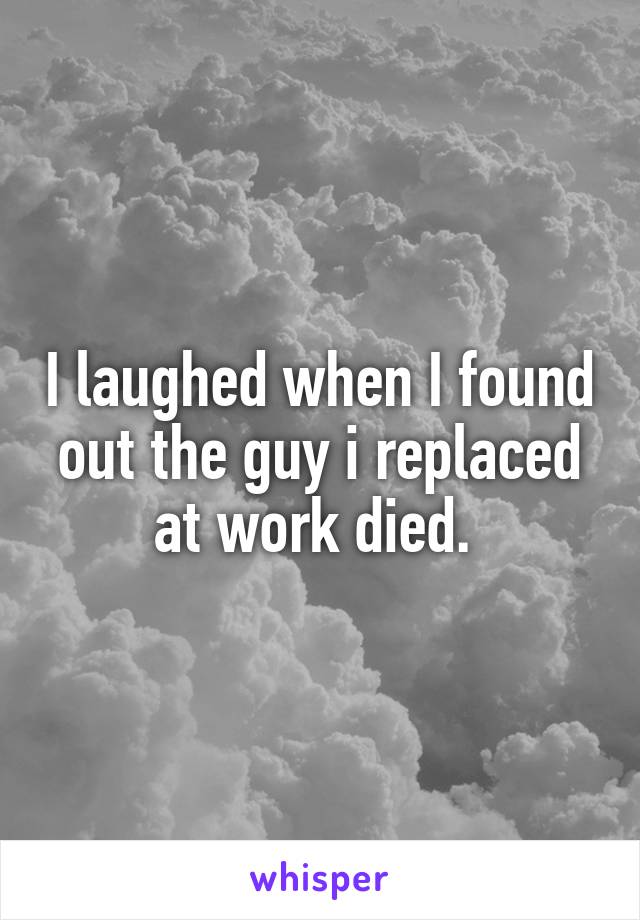 I laughed when I found out the guy i replaced at work died. 