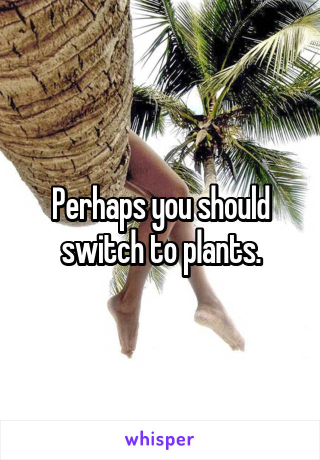 Perhaps you should switch to plants.