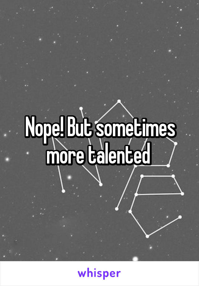 Nope! But sometimes more talented 