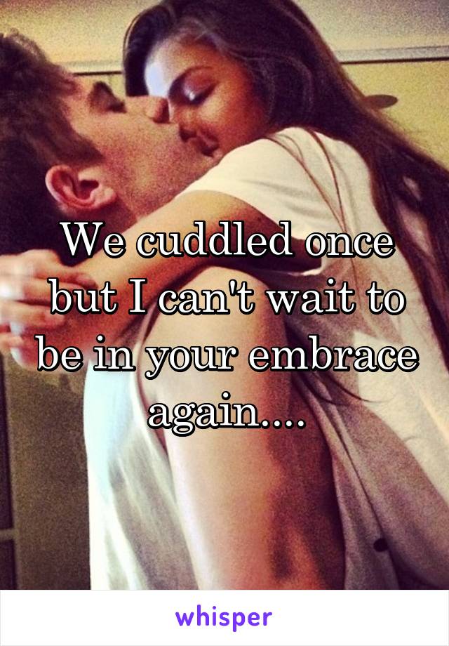We cuddled once but I can't wait to be in your embrace again....