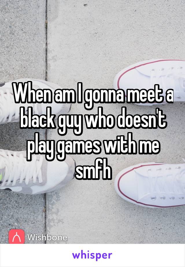 When am I gonna meet a black guy who doesn't play games with me smfh