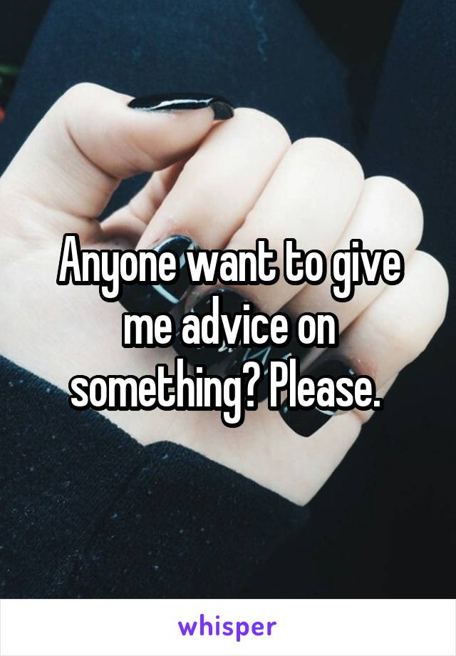 Anyone want to give me advice on something? Please. 