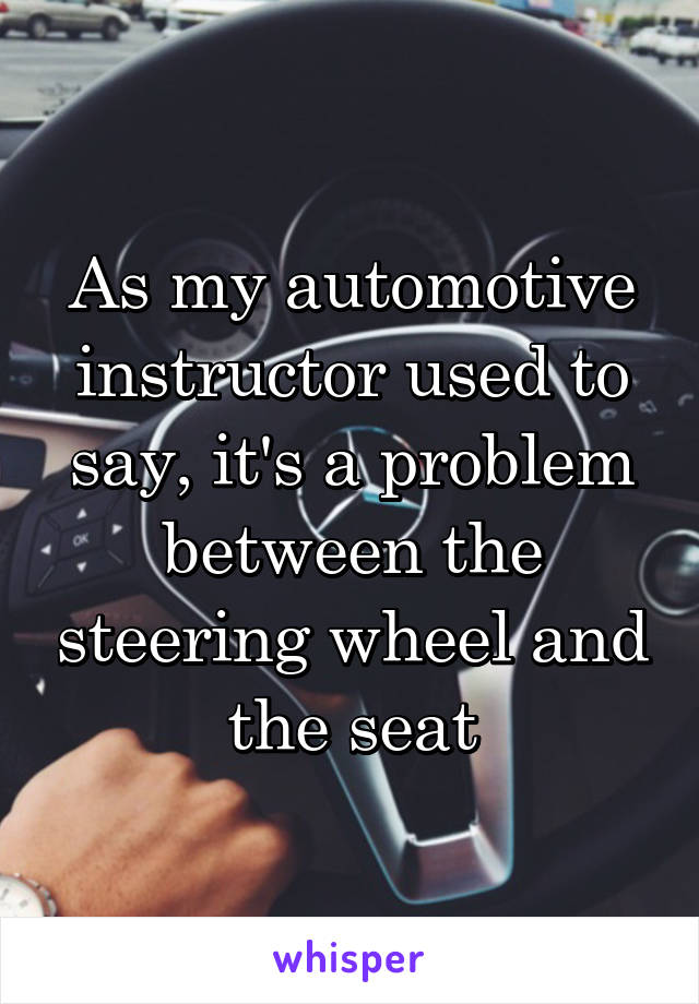 As my automotive instructor used to say, it's a problem between the steering wheel and the seat