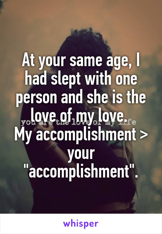 At your same age, I had slept with one person and she is the love of my love. 
My accomplishment > your "accomplishment".