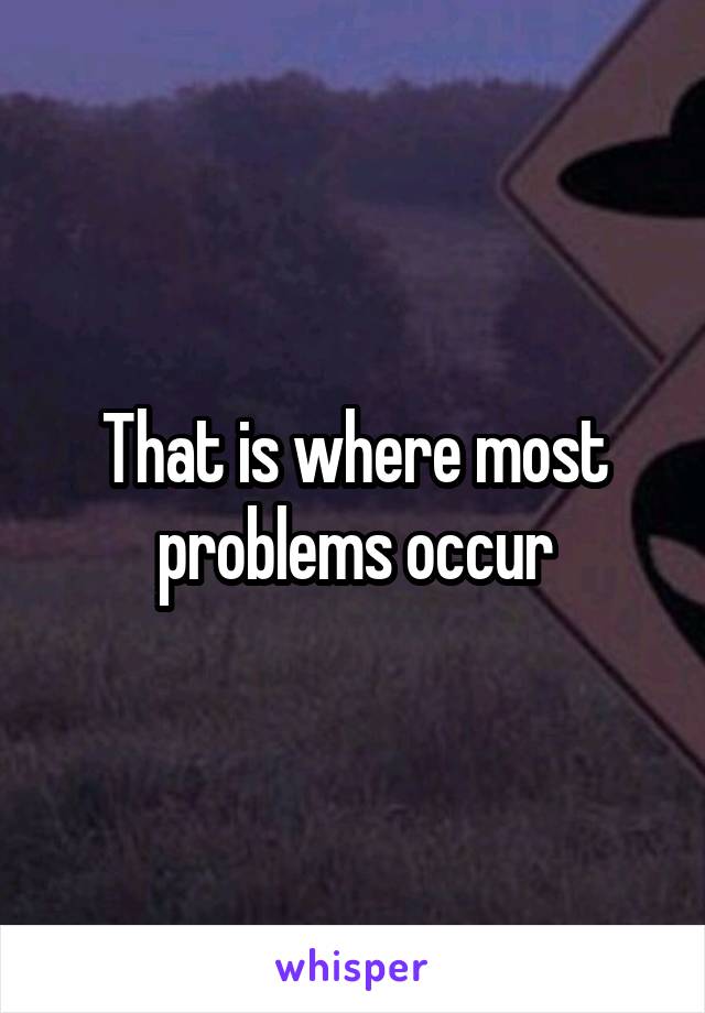 That is where most problems occur