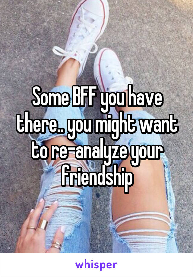 Some BFF you have there.. you might want to re-analyze your friendship