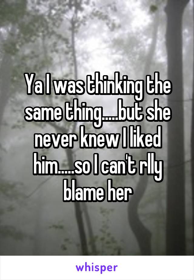 Ya I was thinking the same thing.....but she never knew I liked him.....so I can't rlly blame her