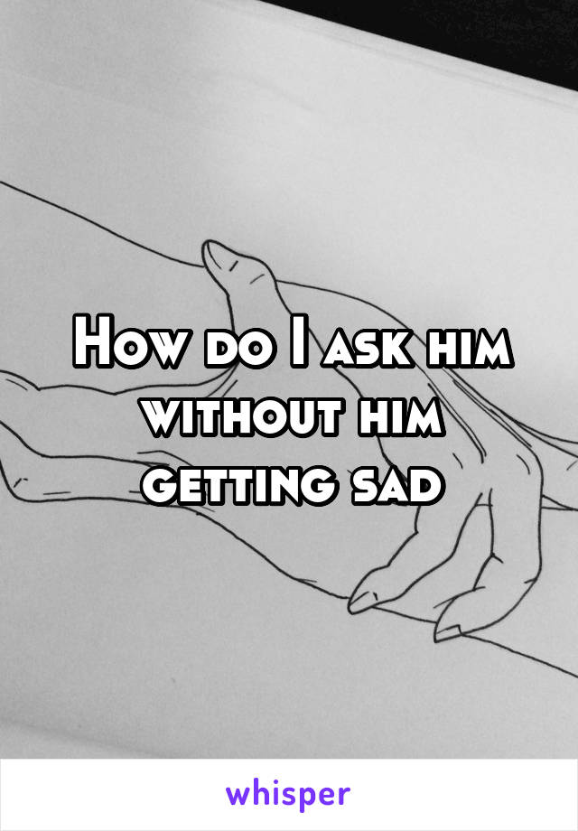 How do I ask him without him getting sad