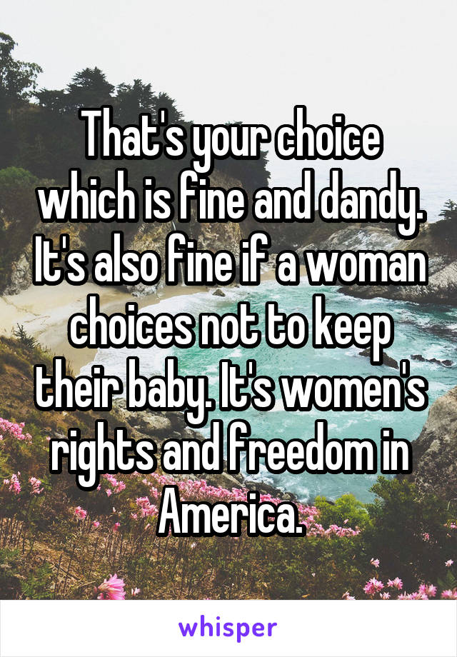 That's your choice which is fine and dandy. It's also fine if a woman choices not to keep their baby. It's women's rights and freedom in America.