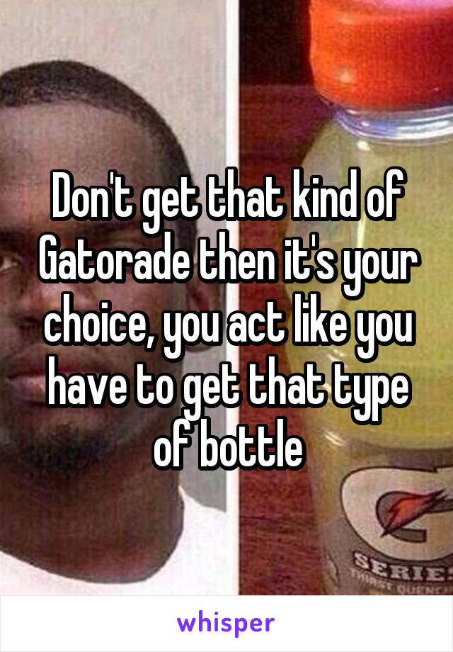 Don't get that kind of Gatorade then it's your choice, you act like you have to get that type of bottle