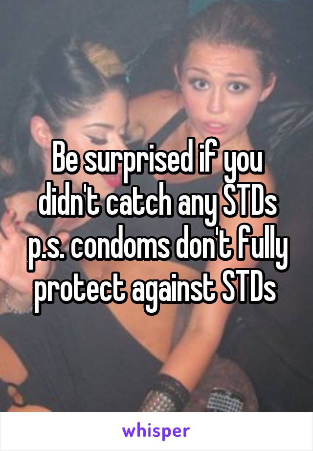 Be surprised if you didn't catch any STDs p.s. condoms don't fully protect against STDs 