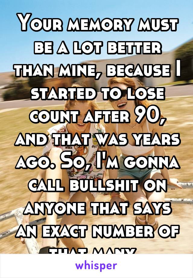 Your memory must be a lot better than mine, because I started to lose count after 90, and that was years ago. So, I'm gonna call bullshit on anyone that says an exact number of that many. 