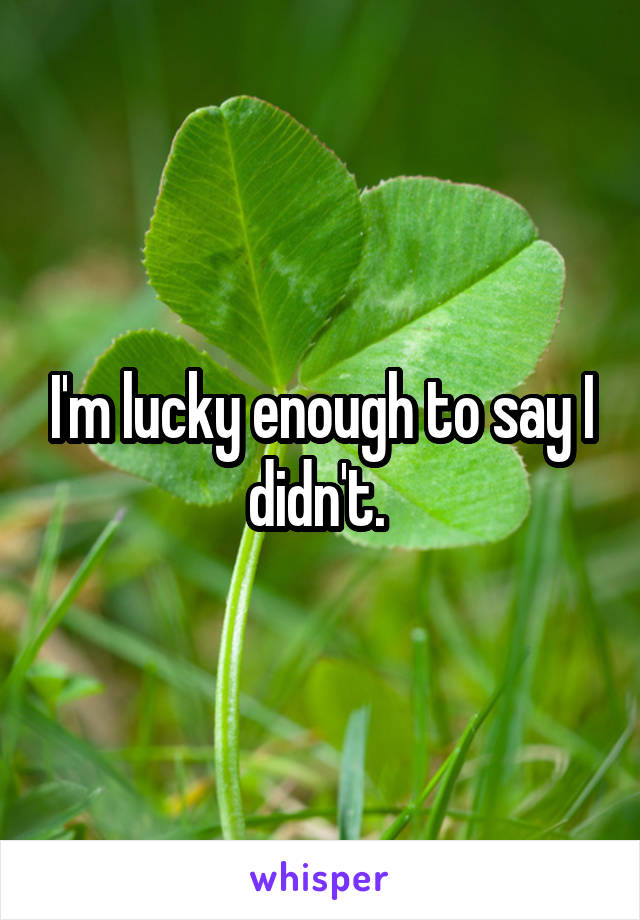 I'm lucky enough to say I didn't. 