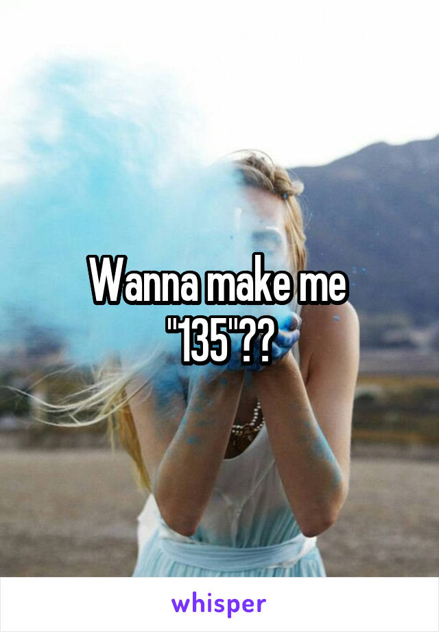 Wanna make me 
"135"??