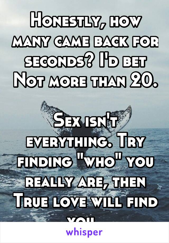 Honestly, how many came back for seconds? I'd bet Not more than 20.

Sex isn't everything. Try finding "who" you really are, then True love will find you. 