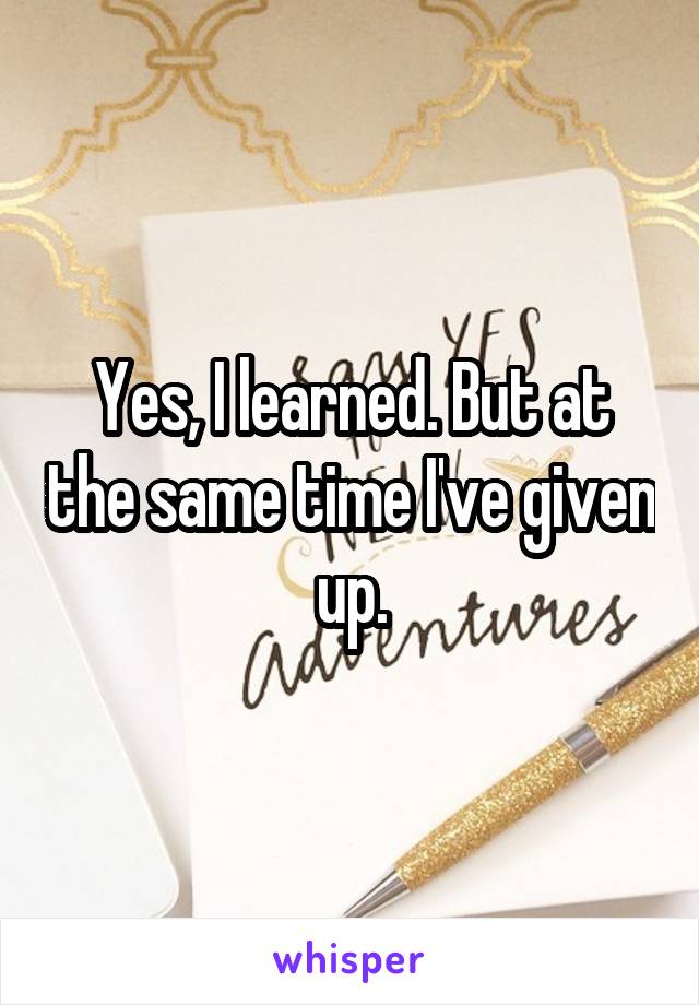 Yes, I learned. But at the same time I've given up.