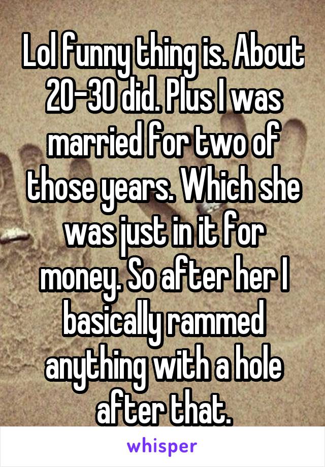 Lol funny thing is. About 20-30 did. Plus I was married for two of those years. Which she was just in it for money. So after her I basically rammed anything with a hole after that.