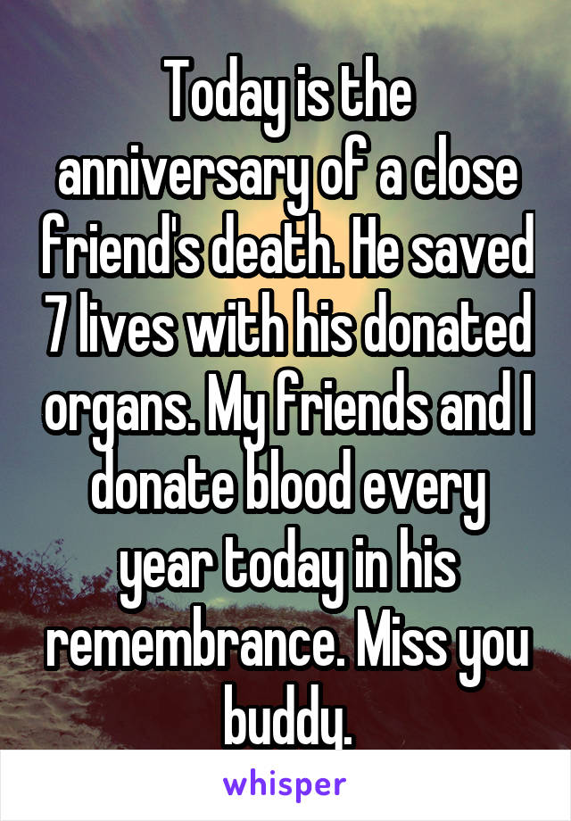 Today is the anniversary of a close friend's death. He saved 7 lives with his donated organs. My friends and I donate blood every year today in his remembrance. Miss you buddy.